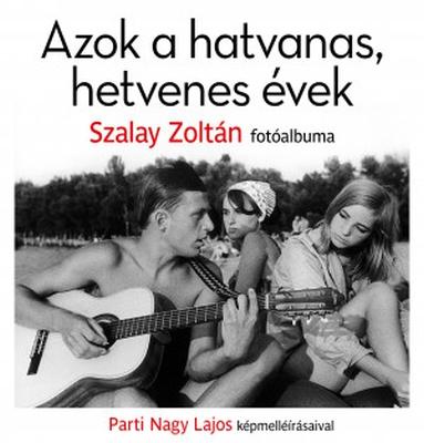 Azok a hatvanas, hetvenes évek. Szalay Zoltán fotóalbuma Parti Nagy Lajos képmelléírásaival (2019)